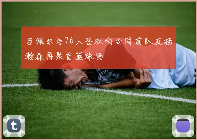 吕佩尔与76人签双向合同前队友杨瀚森再聚首篮球场