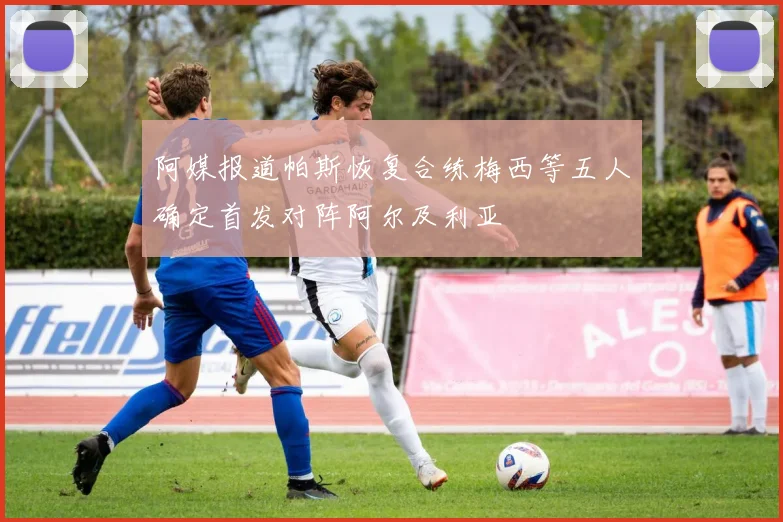 阿媒报道帕斯恢复合练梅西等五人确定首发对阵阿尔及利亚
