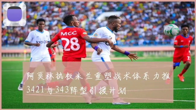 阿莫林执教米兰重塑战术体系力推3421与343阵型引援计划