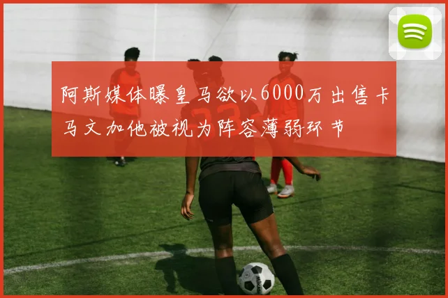 阿斯媒体曝皇马欲以6000万出售卡马文加他被视为阵容薄弱环节