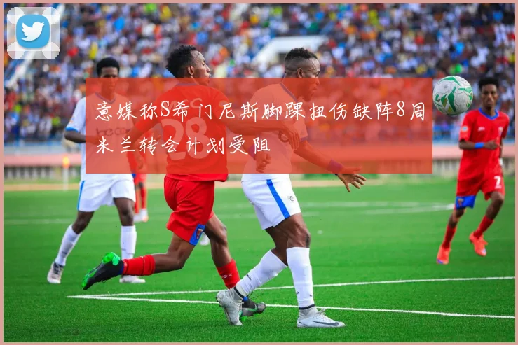 意媒称S希门尼斯脚踝扭伤缺阵8周米兰转会计划受阻
