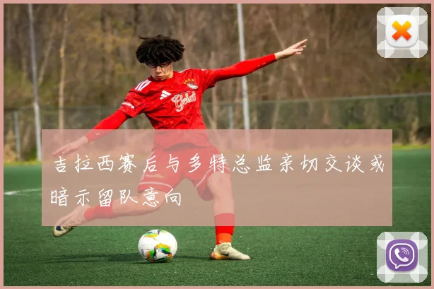 吉拉西赛后与多特总监亲切交谈或暗示留队意向