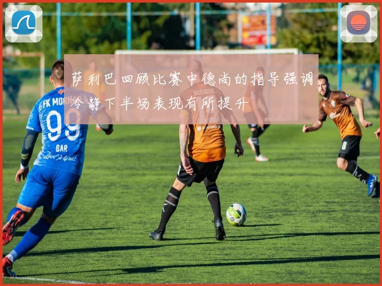 萨利巴回顾比赛中德尚的指导强调冷静下半场表现有所提升