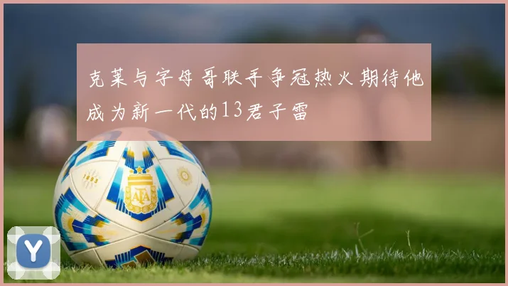 克莱与字母哥联手争冠热火期待他成为新一代的13君子雷