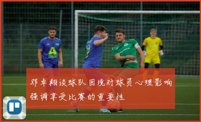 邓卓翔谈球队困境对球员心理影响强调享受比赛的重要性