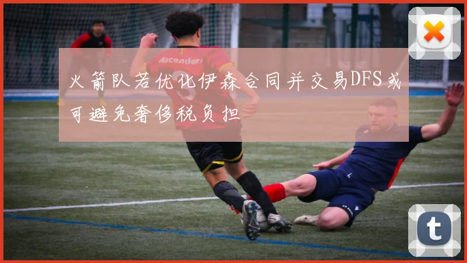火箭队若优化伊森合同并交易DFS或可避免奢侈税负担
