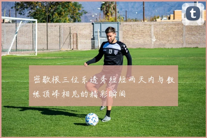密歇根三位乐透秀短短两天内与教练顶峰相见的精彩瞬间