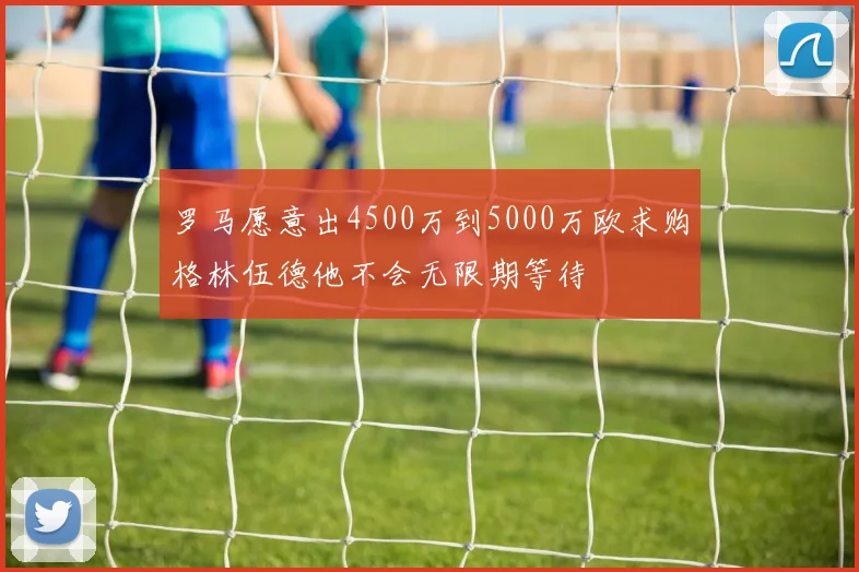 罗马愿意出4500万到5000万欧求购格林伍德他不会无限期等待