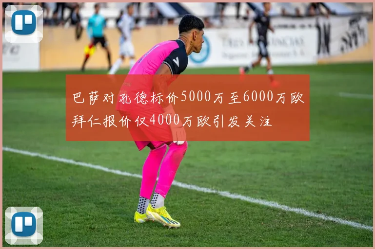 巴萨对孔德标价5000万至6000万欧拜仁报价仅4000万欧引发关注