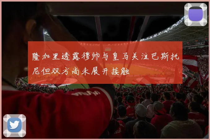 隆加里透露穆帅与皇马关注巴斯托尼但双方尚未展开接触