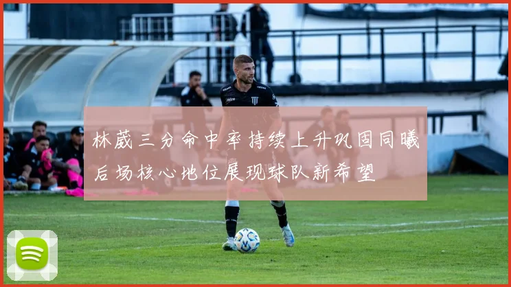 林葳三分命中率持续上升巩固同曦后场核心地位展现球队新希望