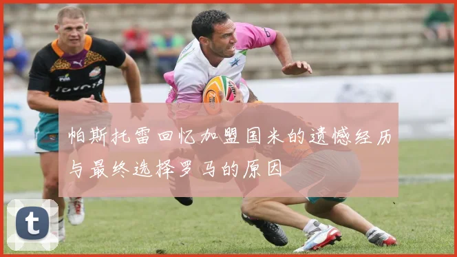 帕斯托雷回忆加盟国米的遗憾经历与最终选择罗马的原因