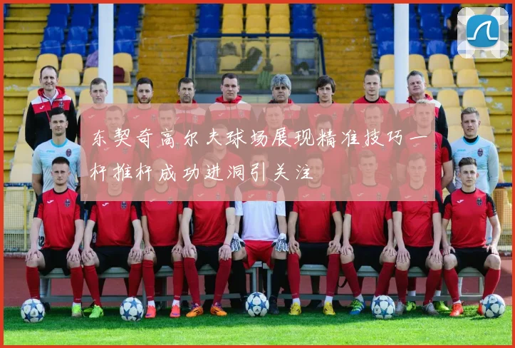 东契奇高尔夫球场展现精准技巧一杆推杆成功进洞引关注