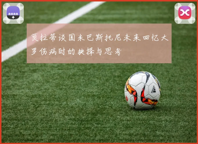莫拉蒂谈国米巴斯托尼未来回忆大罗伤病时的抉择与思考