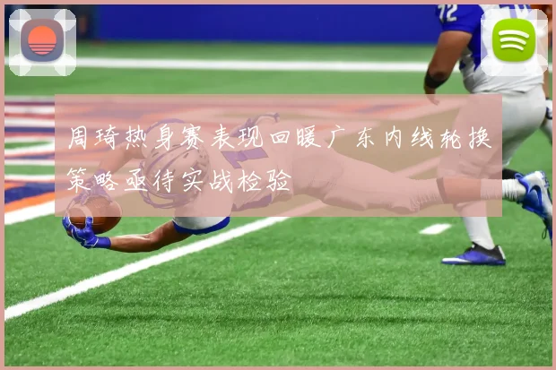 周琦热身赛表现回暖广东内线轮换策略亟待实战检验