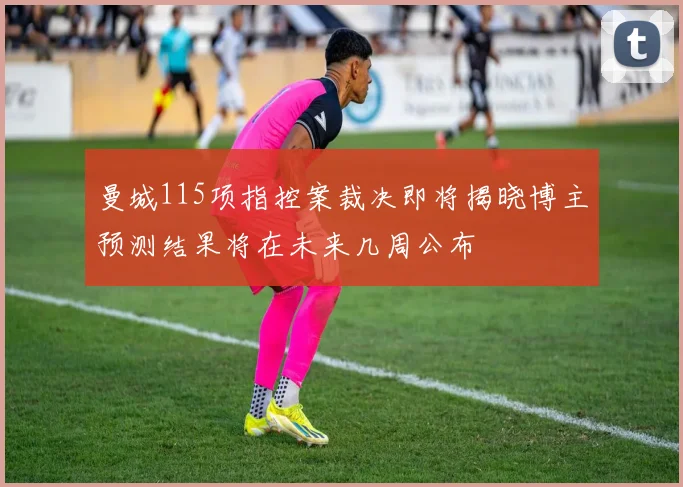 曼城115项指控案裁决即将揭晓博主预测结果将在未来几周公布
