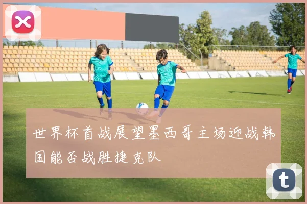 世界杯首战展望墨西哥主场迎战韩国能否战胜捷克队
