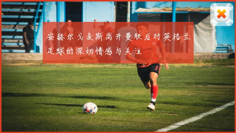 安赫尔戈麦斯离开曼联后对英格兰足球的深切情感与关注