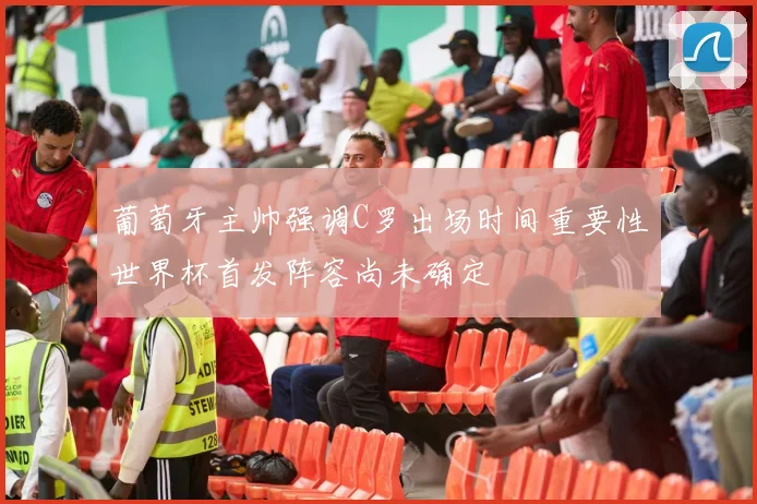 葡萄牙主帅强调C罗出场时间重要性世界杯首发阵容尚未确定