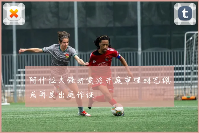 阿什拉夫强奸案将开庭审理姆巴佩或再度出庭作证