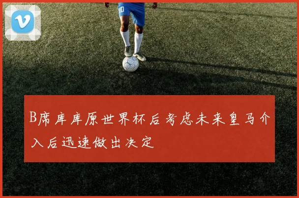B席库库原世界杯后考虑未来皇马介入后迅速做出决定