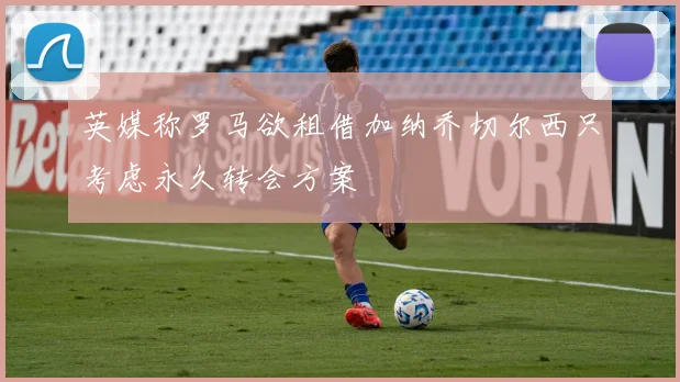 英媒称罗马欲租借加纳乔切尔西只考虑永久转会方案