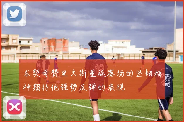 东契奇赞里夫斯重返赛场的坚韧精神期待他强势反弹的表现