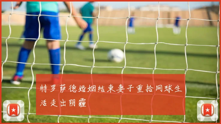 特罗萨德婚姻结束妻子重拾网球生活走出阴霾